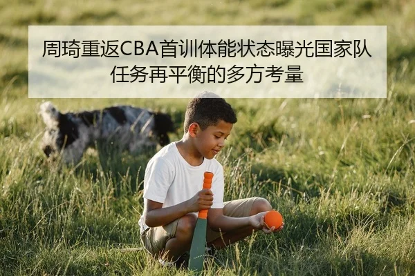 周琦重返CBA首训体能状态曝光国家队任务再平衡的多方考量